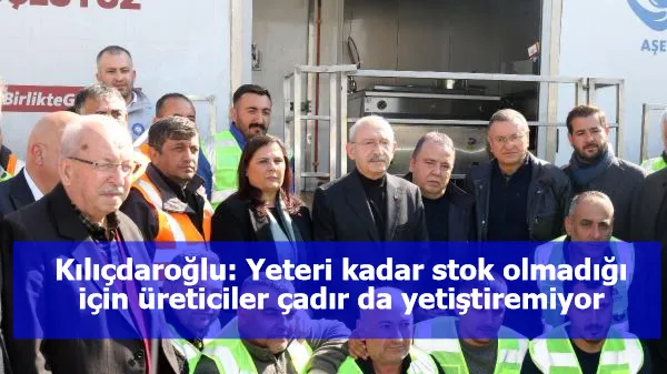 Kılıçdaroğlu: Yeteri kadar stok olmadığı için üreticiler çadır da yetiştiremiyor