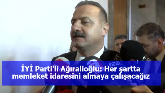 İYİ Parti'li Ağıralioğlu: Her şartta memleket idaresini almaya çalışacağız