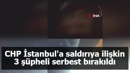 CHP İstanbul'a saldırıya ilişkin 3 şüpheli serbest bırakıldı