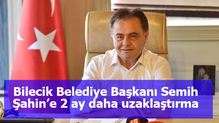 Görevden alınan Bilecik Belediye Başkanı Semih Şahin’e 2 ay daha uzaklaştırma