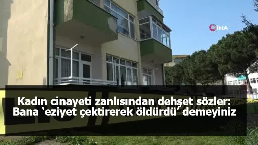 Kadın cinayeti zanlısından dehşet sözler: Bana ‘eziyet çektirerek öldürdü’ demeyiniz