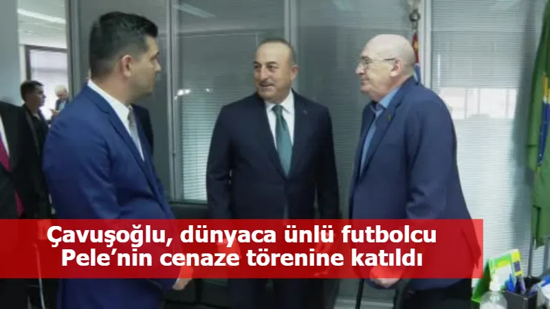 Çavuşoğlu, dünyaca ünlü futbolcu Pele’nin cenaze törenine katıldı