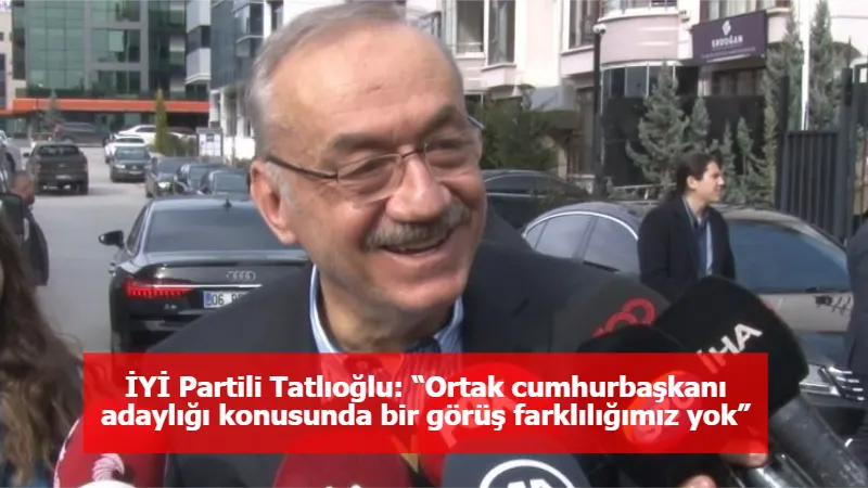 İYİ Partili Tatlıoğlu: “Ortak cumhurbaşkanı adaylığı konusunda bir görüş farklılığımız yok”