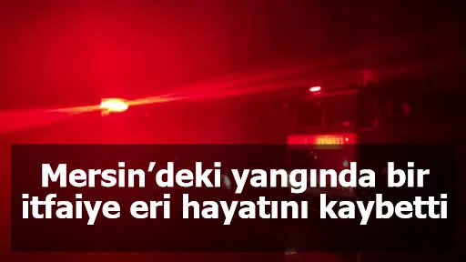 Mersin’deki yangında bir itfaiye eri hayatını kaybetti