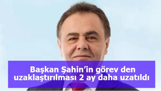 Başkan Şahin’in görev den uzaklaştırılması 2 ay daha uzatıldı