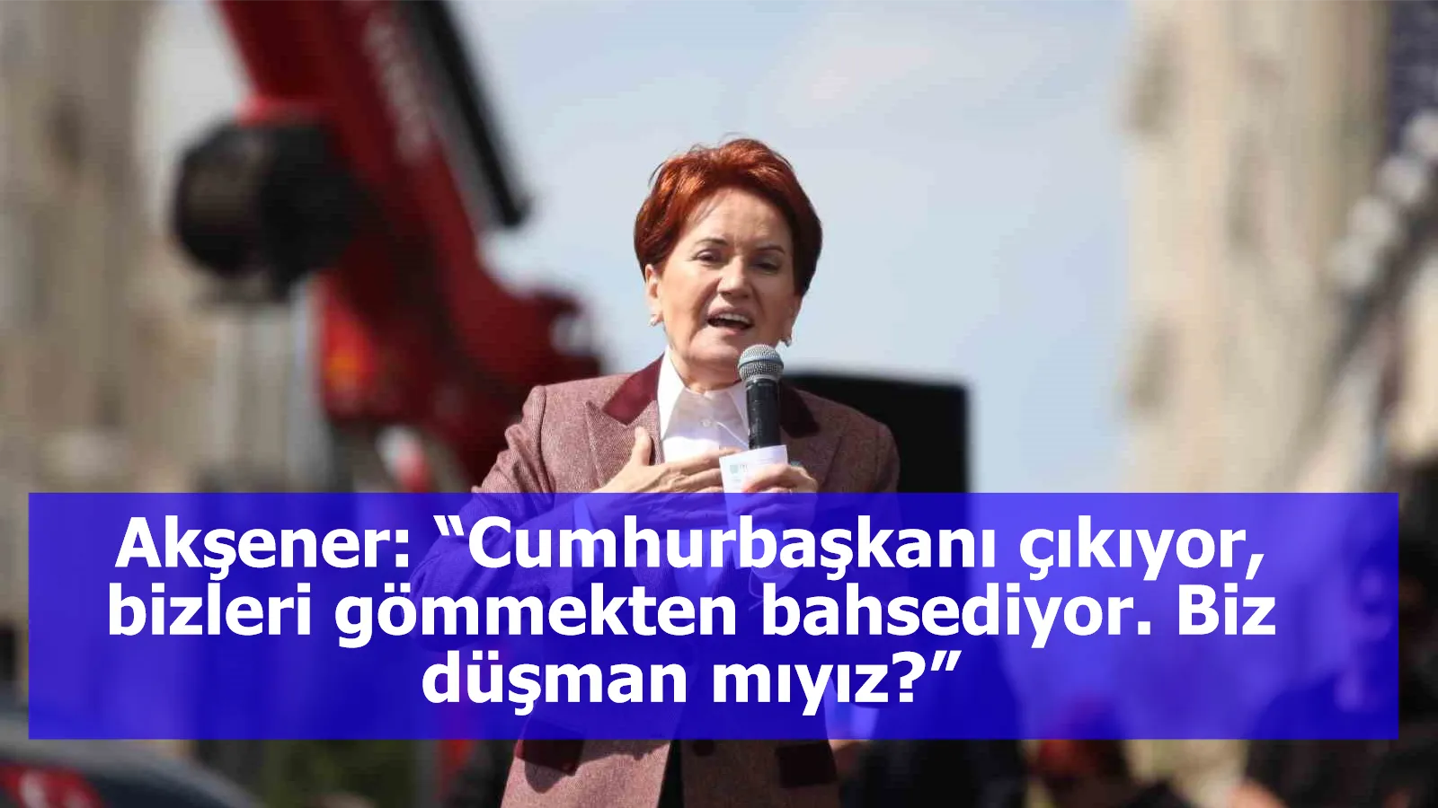 Akşener: “Cumhurbaşkanı çıkıyor, bizleri gömmekten bahsediyor. Biz düşman mıyız?”