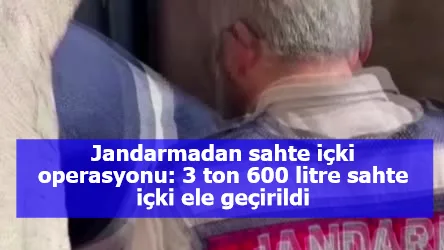 Jandarmadan sahte içki operasyonu: 3 ton 600 litre sahte içki ele geçirildi