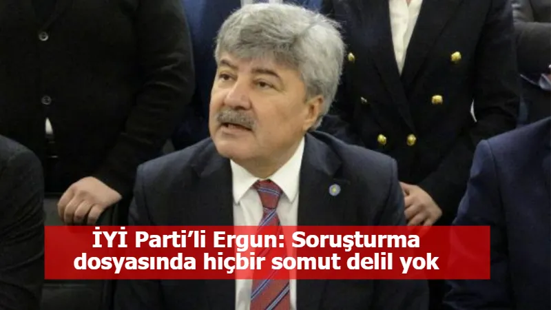 İYİ Parti’li Ergun: Soruşturma dosyasında hiçbir somut delil yok