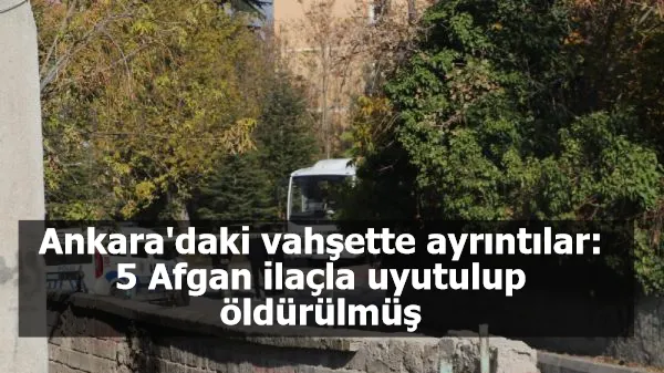 Ankara'daki vahşette ayrıntılar: 5 Afgan ilaçla uyutulup öldürülmüş