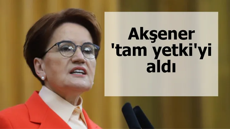 Akşener de 'tam yetki'yi aldı