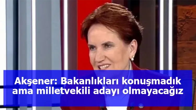 Akşener: Bakanlıkları konuşmadık ama milletvekili adayı olmayacağız