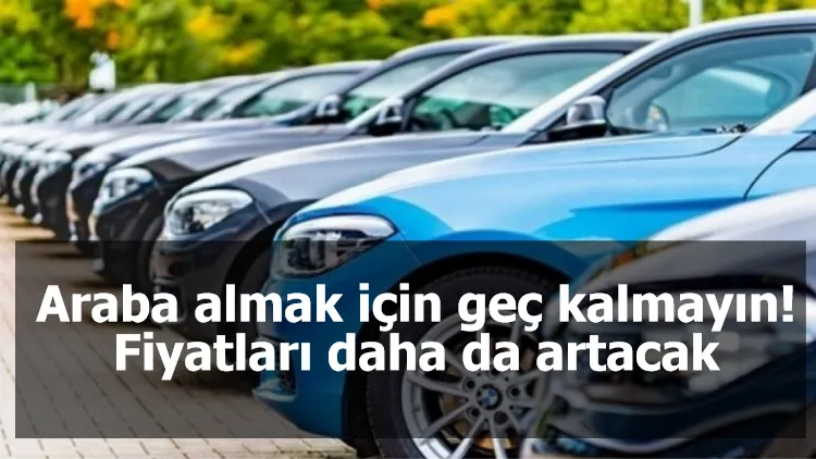 Araba almak için geç kalmayın! Fiyatları daha da artacak