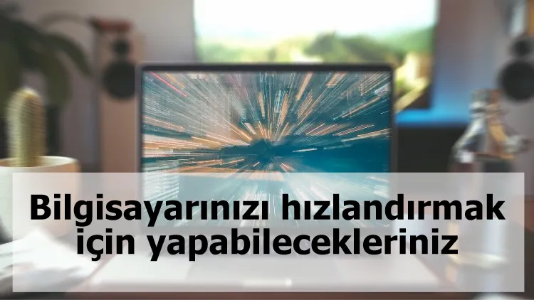 Bilgisayarınızı hızlandırmak için yapabilecekleriniz