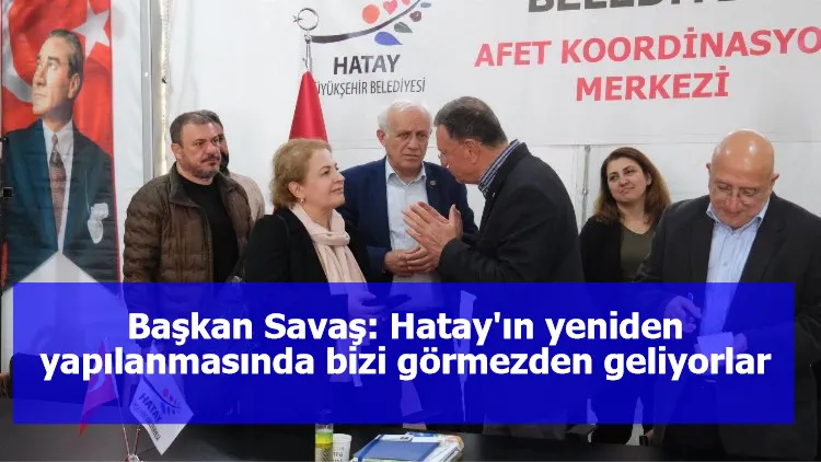 Başkan Savaş: Hatay'ın yeniden yapılanmasında bizi görmezden geliyorlar