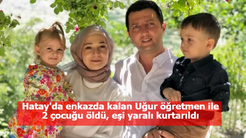 Hatay'da enkazda kalan Uğur öğretmen ile 2 çocuğu öldü, eşi yaralı kurtarıldı