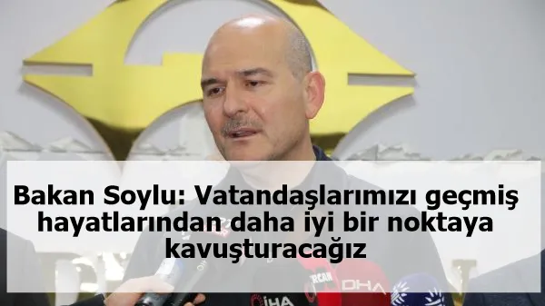 Bakan Soylu: Vatandaşlarımızı geçmiş hayatlarından daha iyi bir noktaya kavuşturacağız