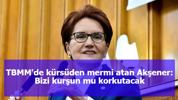 TBMM'de kürsüden mermi atan Akşener: Bizi kurşun mu korkutacak