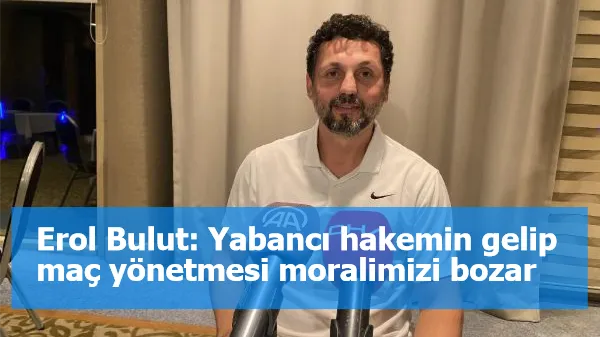 Erol Bulut: Yabancı hakemin gelip maç yönetmesi moralimizi bozar