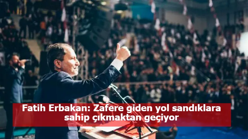 Fatih Erbakan: Zafere giden yol sandıklara sahip çıkmaktan geçiyor