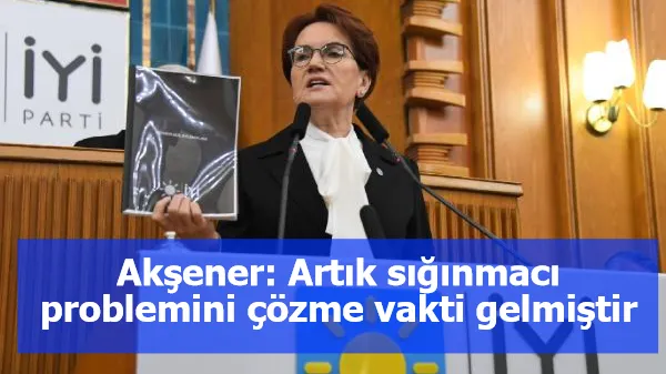 Akşener: Artık sığınmacı problemini çözme vakti gelmiştir