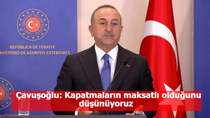 Çavuşoğlu: Kapatmaların maksatlı olduğunu düşünüyoruz