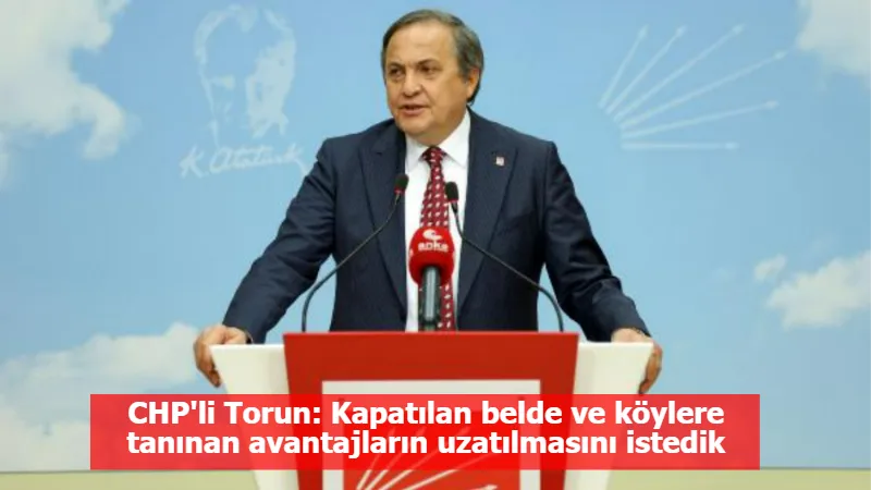 CHP'li Torun: Kapatılan belde ve köylere tanınan avantajların uzatılmasını istedik