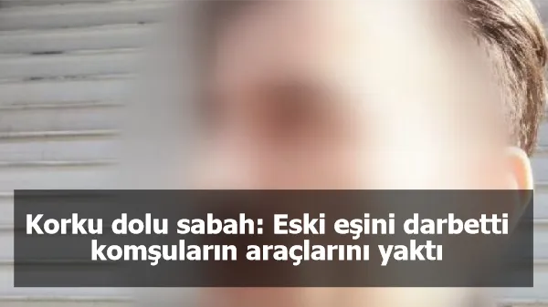 Korku dolu sabah: Eski eşini darbetti, komşuların araçlarını yaktı