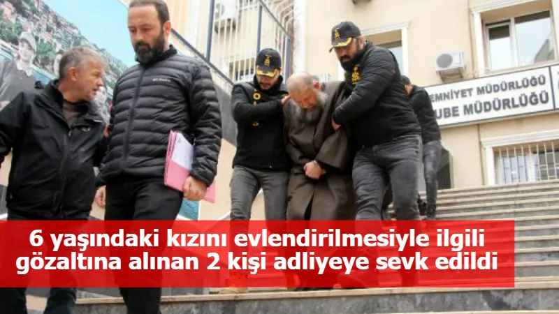 6 yaşındaki kızını evlendirilmesiyle ilgili gözaltına alınan 2 kişi adliyeye sevk edildi