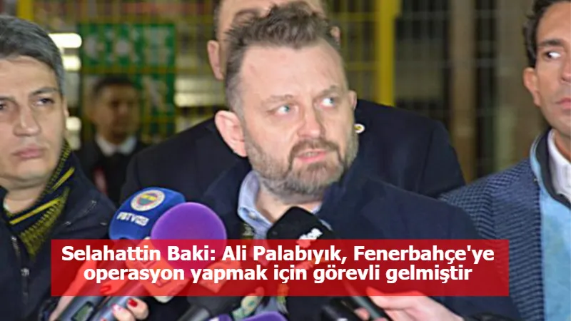Selahattin Baki: Ali Palabıyık, Fenerbahçe'ye operasyon yapmak için görevli gelmiştir