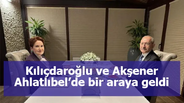 Kılıçdaroğlu ve Akşener Ahlatlıbel’de bir araya geldi