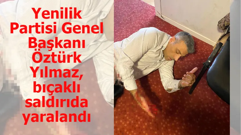 Yenilik Partisi Genel Başkanı Öztürk Yılmaz, bıçaklı saldırıda yaralandı