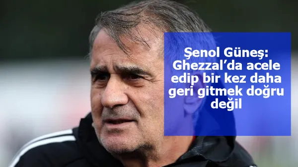 Şenol Güneş: Ghezzal’da acele edip bir kez daha geri gitmek doğru değil