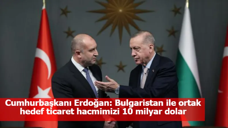 Cumhurbaşkanı Erdoğan: Bulgaristan ile ortak hedef ticaret hacmimizi 10 milyar dolar seviyesine çıkarmak 
