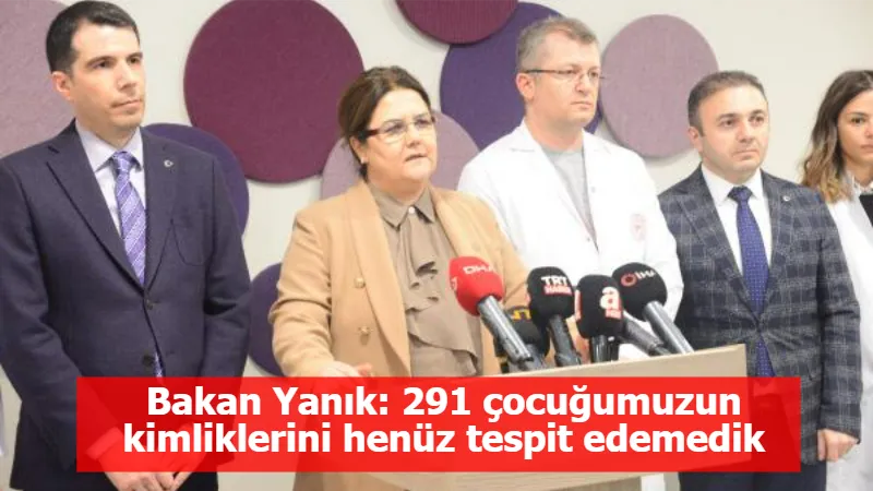 Bakan Yanık: 291 çocuğumuzun kimliklerini henüz tespit edemedik