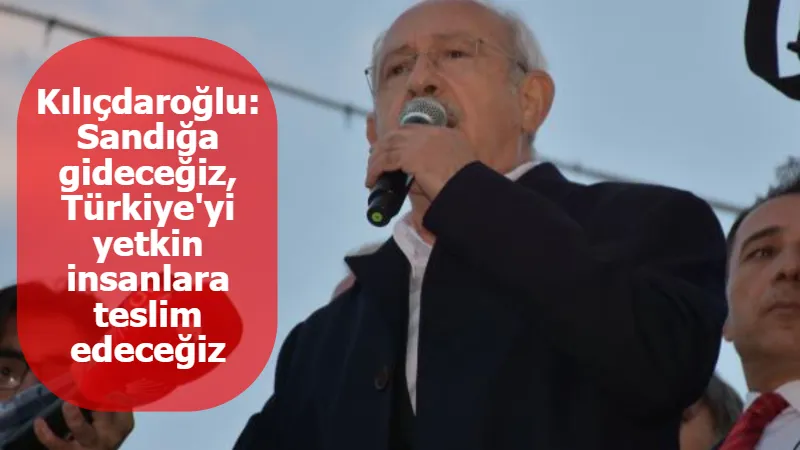 Kılıçdaroğlu: Sandığa gideceğiz, Türkiye'yi yetkin insanlara teslim edeceğiz