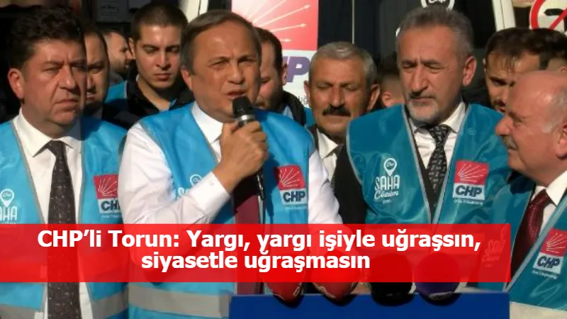 CHP’li Torun: Yargı, yargı işiyle uğraşsın, siyasetle uğraşmasın