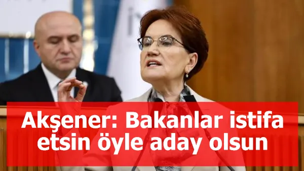 Akşener: Bakanlar istifa etsin öyle aday olsun