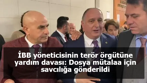 İBB yöneticisinin terör örgütüne yardım davası: Dosya mütalaa için savcılığa gönderildi