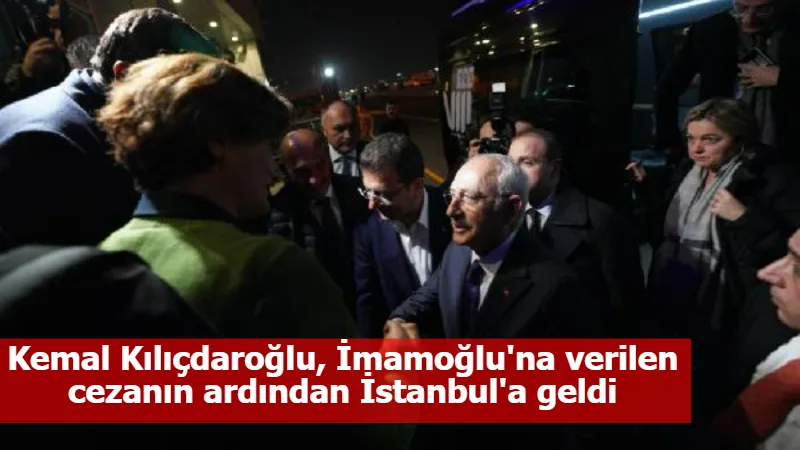 Kemal Kılıçdaroğlu, İmamoğlu'na verilen cezanın ardından İstanbul'a geldi