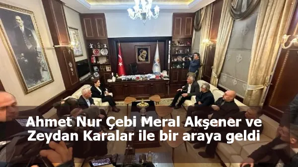 Ahmet Nur Çebi Meral Akşener ve Zeydan Karalar ile bir araya geldi