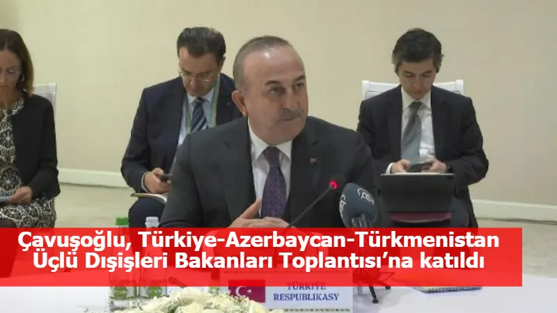 Çavuşoğlu, Türkiye-Azerbaycan-Türkmenistan Üçlü Dışişleri Bakanları Toplantısı’na katıldı
