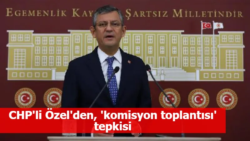 CHP'li Özel'den, 'komisyon toplantısı' tepkisi