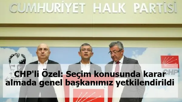 CHP'li Özel: Seçim konusunda karar almada genel başkanımız yetkilendirildi