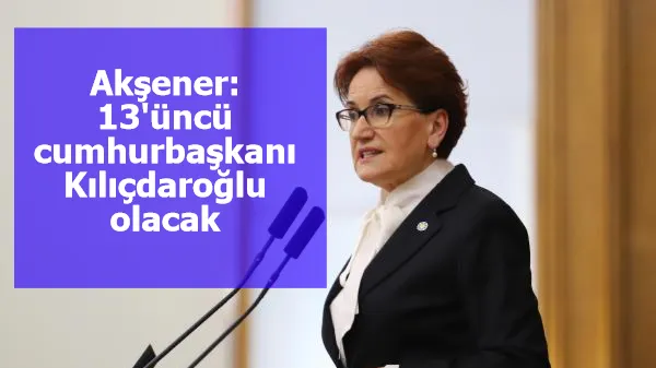 Akşener: 13'üncü cumhurbaşkanı Kılıçdaroğlu olacak