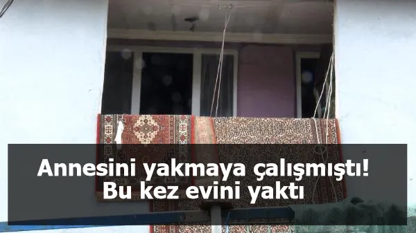 Annesini yakmaya çalışmıştı! Bu kez evini yaktı