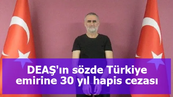 DEAŞ'ın sözde Türkiye emirine 30 yıl hapis cezası