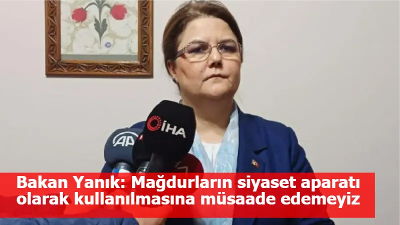 Bakan Yanık: Mağdurların siyaset aparatı olarak kullanılmasına müsaade edemeyiz