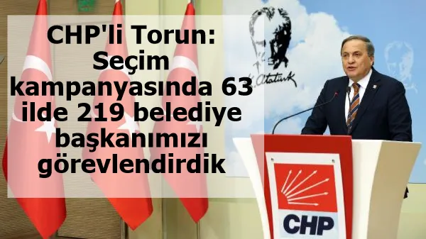 CHP'li Torun: Seçim kampanyasında 63 ilde 219 belediye başkanımızı görevlendirdik