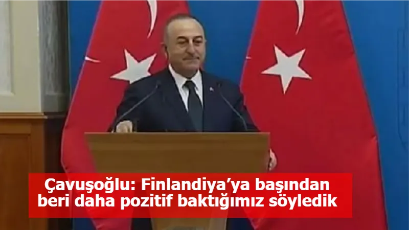 Çavuşoğlu: Finlandiya’ya başından beri daha pozitif baktığımız söyledik