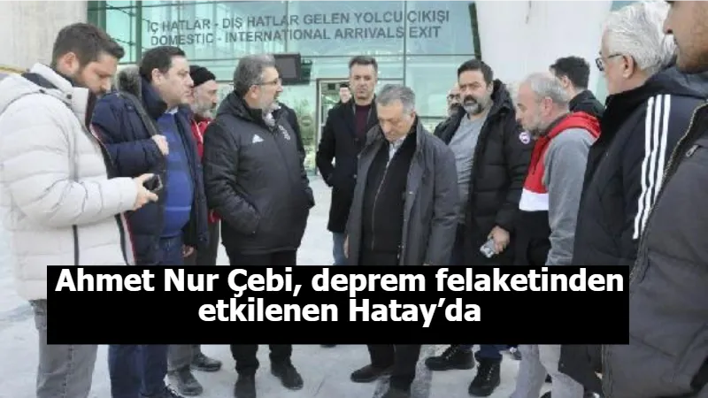 Ahmet Nur Çebi, deprem felaketinden etkilenen Hatay’da
